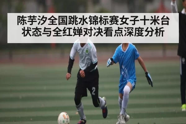 陈芋汐全国跳水锦标赛女子十米台状态与全红婵对决看点深度分析